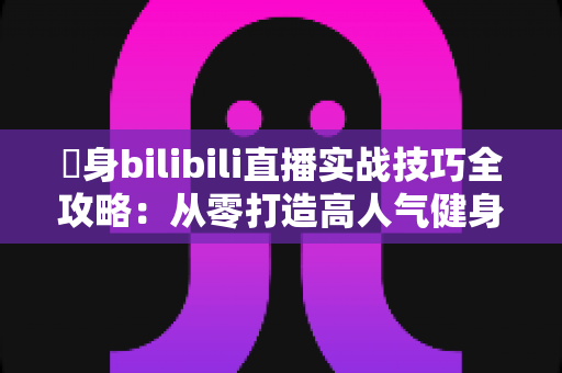 偩身bilibili直播实战技巧全攻略:从零打造高人气健身直播间的完整指南 偩身bilibili直播实战技巧全攻略:从零打造高人气健身直播间的完整指南