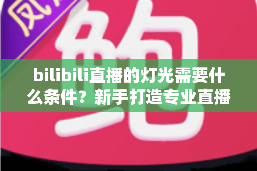 bilibili直播的灯光需要什么条件?新手打造专业直播间灯光布置的完整指南 bilibili直播的灯光需要什么条件?新手打造专业直播间灯光布置的完整指南