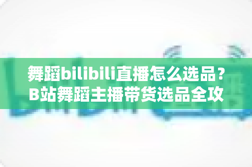 舞蹈bilibili直播怎么选品?B站舞蹈主播带货选品全攻略与实战技巧 舞蹈bilibili直播怎么选品?B站舞蹈主播带货选品全攻略与实战技巧