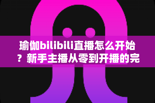 瑜伽bilibili直播怎么开始？新手主播从零到开播的完整实战指南