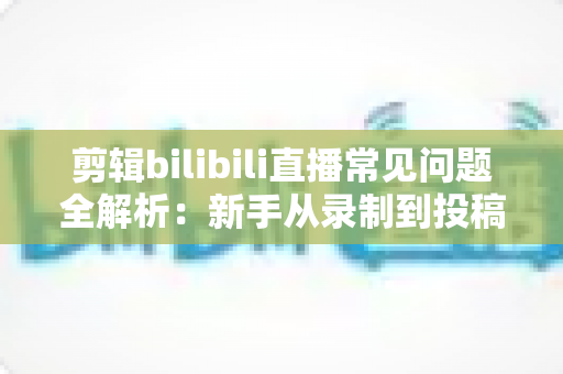 剪辑bilibili直播常见问题全解析：新手从录制到投稿的避坑指南