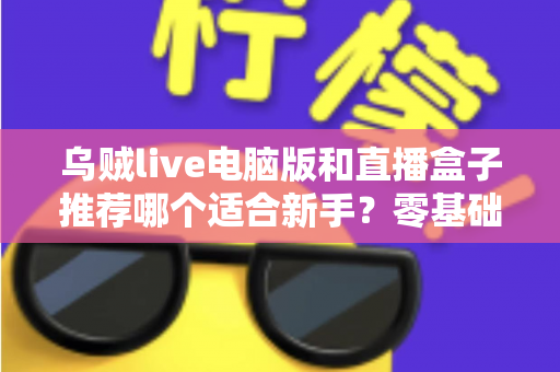 乌贼live电脑版和直播盒子推荐哪个适合新手？零基础主播必备的工具选择全攻略