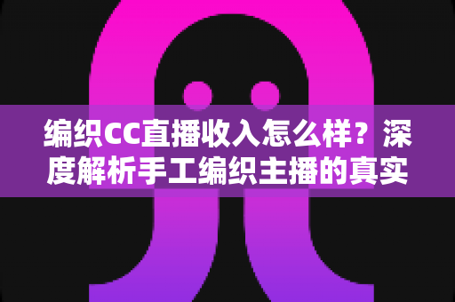 编织CC直播收入怎么样？深度解析手工编织主播的真实收益与变现全攻略
