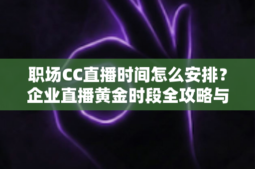 职场CC直播时间怎么安排？企业直播黄金时段全攻略与实用技巧