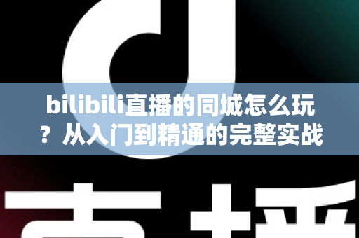 bilibili直播的同城怎么玩？从入门到精通的完整实战指南