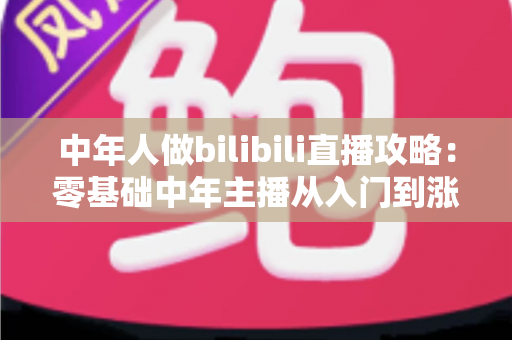 中年人做bilibili直播攻略:零基础中年主播从入门到涨粉变现的完整实战指南 中年人做bilibili直播攻略:零基础中年主播从入门到涨粉变现的完整实战指南