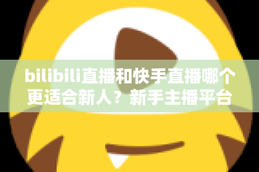 bilibili直播和快手直播哪个更适合新人?新手主播平台选择全攻略 bilibili直播和快手直播哪个更适合新人?新手主播平台选择全攻略