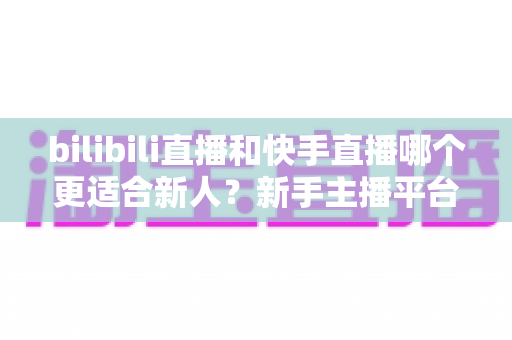 bilibili直播和快手直播哪个更适合新人?新手主播平台选择全攻略 bilibili直播和快手直播哪个更适合新人?新手主播平台选择全攻略