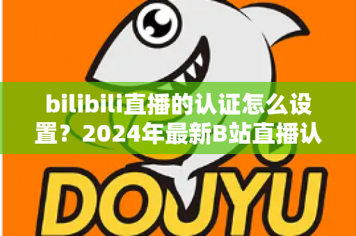bilibili直播的认证怎么设置？2024年最新B站直播认证全流程详解指南