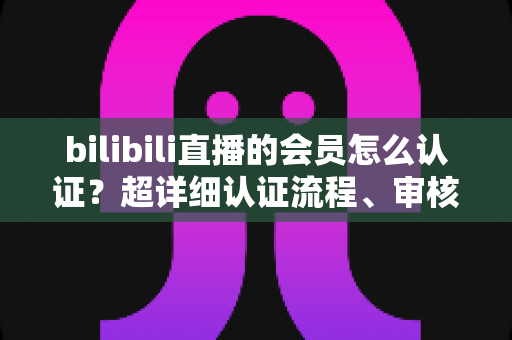 bilibili直播的会员怎么认证?超详细认证流程、审核要点与避坑指南一次看懂 bilibili直播的会员怎么认证?超详细认证流程、审核要点与避坑指南一次看懂