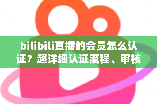 bilibili直播的会员怎么认证？超详细认证流程、审核要点与避坑指南一次看懂