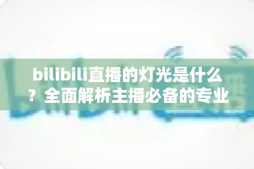 bilibili直播的灯光是什么？全面解析主播必备的专业布光方案与选购指南