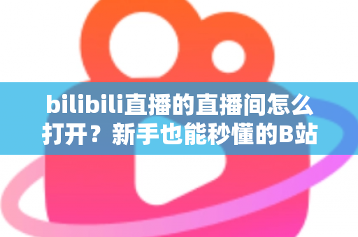bilibili直播的直播间怎么打开？新手也能秒懂的B站直播间观看与开播全攻略