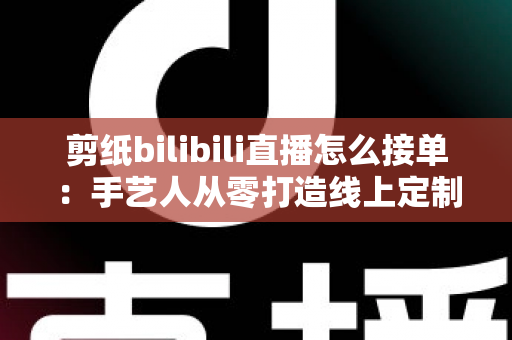 剪纸bilibili直播怎么接单：手艺人从零打造线上定制变现渠道的完整实战指南
