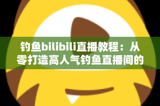 钓鱼bilibili直播教程：从零打造高人气钓鱼直播间的完整实战指南