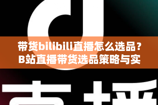 带货bilibili直播怎么选品？B站直播带货选品策略与实战技巧全解析