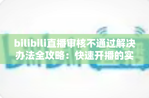 bilibili直播审核不通过解决办法全攻略：快速开播的实用指南与避坑经验分享