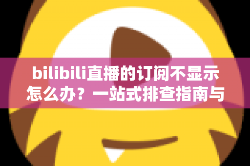 bilibili直播的订阅不显示怎么办？一站式排查指南与实用解决技巧