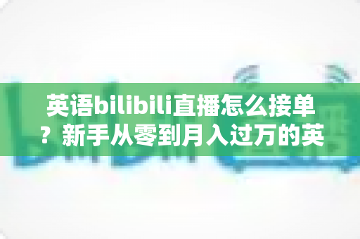 英语bilibili直播怎么接单？新手从零到月入过万的英语直播变现全攻略