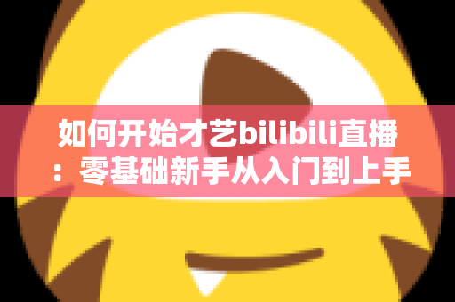 如何开始才艺bilibili直播：零基础新手从入门到上手的完整实战指南