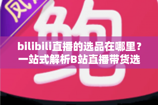 bilibili直播的选品在哪里？一站式解析B站直播带货选品入口与实操全攻略