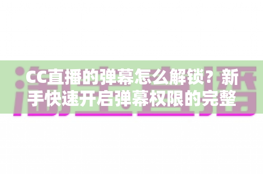CC直播的弹幕怎么解锁?新手快速开启弹幕权限的完整指南与常见问题解析 CC直播的弹幕怎么解锁?新手快速开启弹幕权限的完整指南与常见问题解析