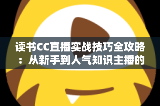 读书CC直播实战技巧全攻略:从新手到人气知识主播的进阶指南 读书CC直播实战技巧全攻略:从新手到人气知识主播的进阶指南