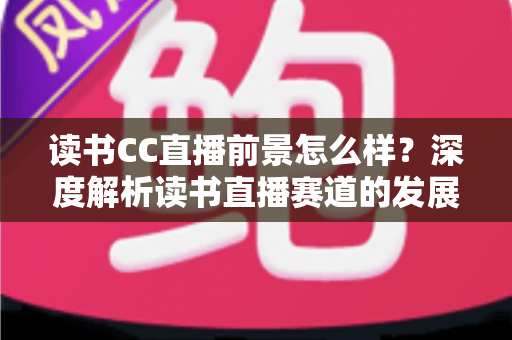 读书CC直播前景怎么样?深度解析读书直播赛道的发展潜力与变现机遇 读书CC直播前景怎么样?深度解析读书直播赛道的发展潜力与变现机遇
