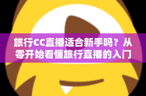 旅行CC直播适合新手吗？从零开始看懂旅行直播的入门指南与实操建议