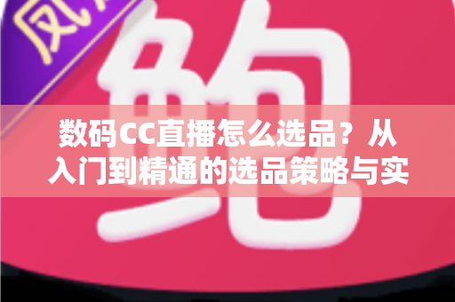 数码CC直播怎么选品？从入门到精通的选品策略与实战指南全解析