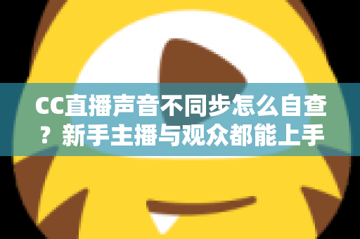 CC直播声音不同步怎么自查?新手主播与观众都能上手的全流程排查攻略 CC直播声音不同步怎么自查?新手主播与观众都能上手的全流程排查攻略