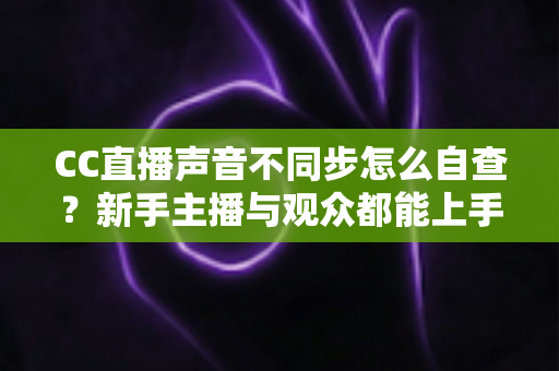 CC直播声音不同步怎么自查？新手主播与观众都能上手的全流程排查攻略