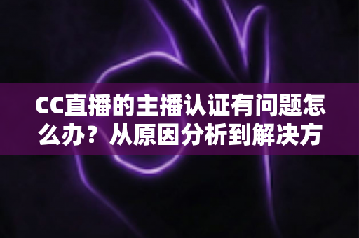 CC直播的主播认证有问题怎么办？从原因分析到解决方法的完整指南