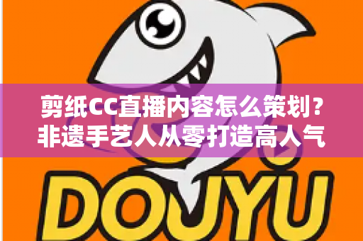 剪纸CC直播内容怎么策划?非遗手艺人从零打造高人气剪纸直播间的实战指南 剪纸CC直播内容怎么策划?非遗手艺人从零打造高人气剪纸直播间的实战指南