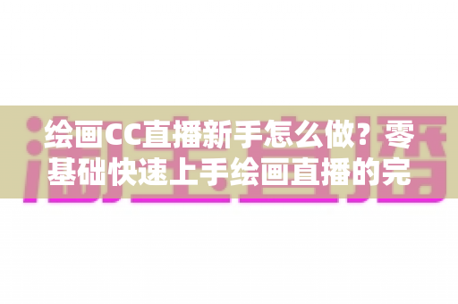 绘画CC直播新手怎么做？零基础快速上手绘画直播的完整入门指南