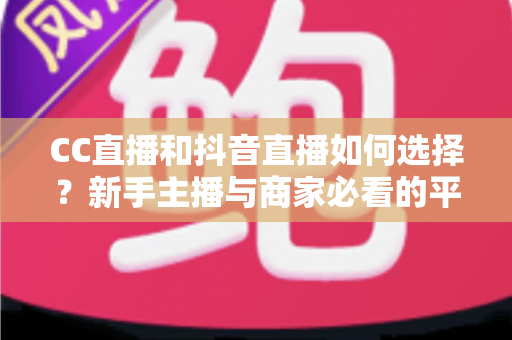 CC直播和抖音直播如何选择？新手主播与商家必看的平台对比全指南