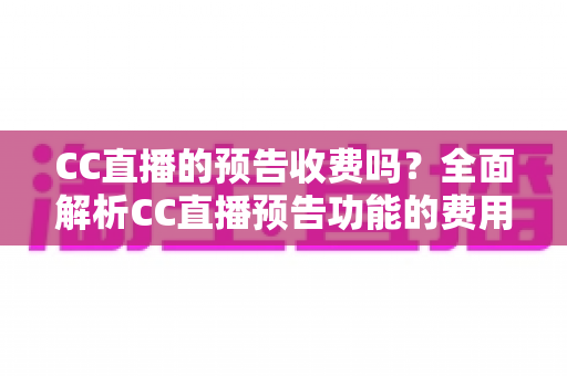 CC直播的预告收费吗？全面解析CC直播预告功能的费用真相与免费使用攻略