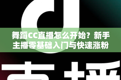 舞蹈CC直播怎么开始？新手主播零基础入门与快速涨粉全攻略