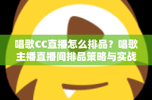 唱歌CC直播怎么排品？唱歌主播直播间排品策略与实战技巧全解析