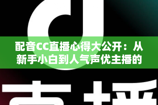 配音CC直播心得大公开：从新手小白到人气声优主播的实战技巧与避坑指南全解析