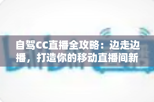 自驾CC直播全攻略：边走边播，打造你的移动直播间新玩法