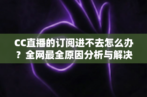 CC直播的订阅进不去怎么办？全网最全原因分析与解决方法一览