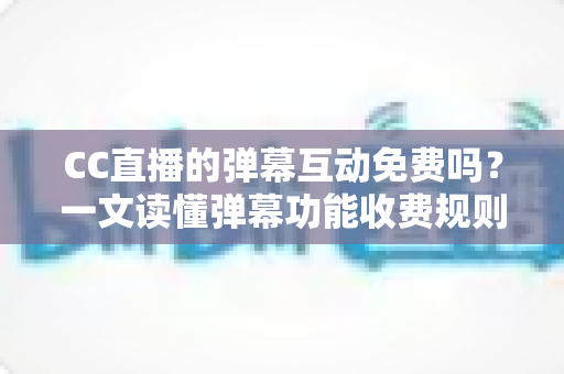 CC直播的弹幕互动免费吗？一文读懂弹幕功能收费规则与免费互动全攻略