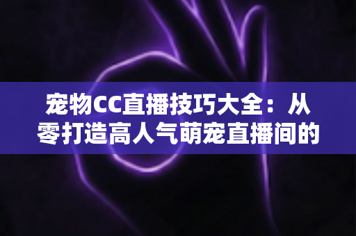 宠物CC直播技巧大全：从零打造高人气萌宠直播间的实战指南