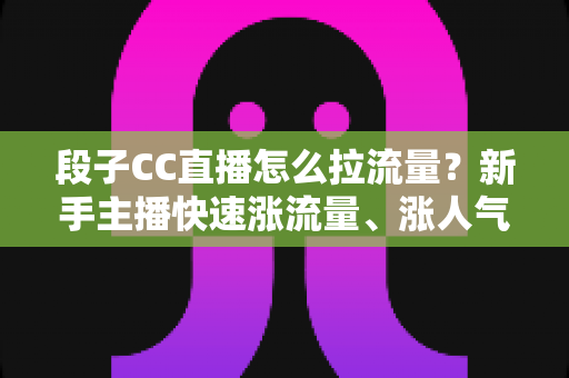 段子CC直播怎么拉流量?新手主播快速涨流量、涨人气的实战攻略全解析 段子CC直播怎么拉流量?新手主播快速涨流量、涨人气的实战攻略全解析