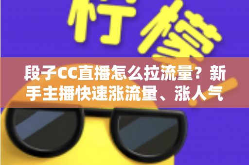 段子CC直播怎么拉流量？新手主播快速涨流量、涨人气的实战攻略全解析