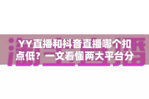 YY直播和抖音直播哪个扣点低？一文看懂两大平台分成规则与主播选择指南