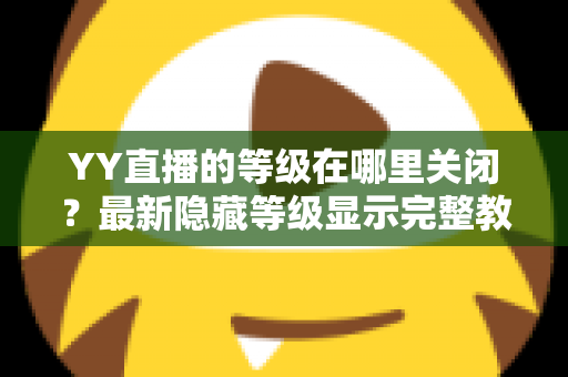 YY直播的等级在哪里关闭？最新隐藏等级显示完整教程与实用指南