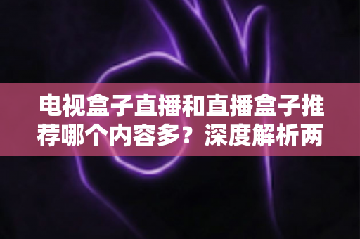 电视盒子直播和直播盒子推荐哪个内容多？深度解析两类设备的内容生态与选购指南