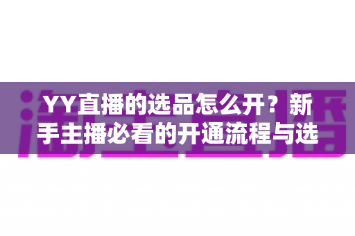 YY直播的选品怎么开？新手主播必看的开通流程与选品实战指南